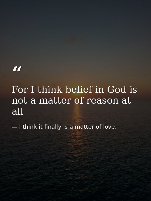 For I think belief in God is not a matter of reason at all — I think it finally is a matter of love.