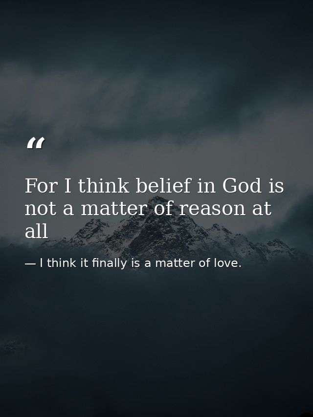 For I think belief in God is not a matter of reason at all — I think it finally is a matter of love.