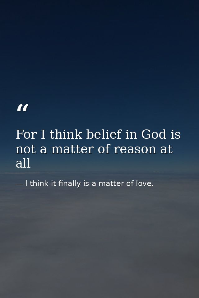For I think belief in God is not a matter of reason at all — I think it finally is a matter of love.