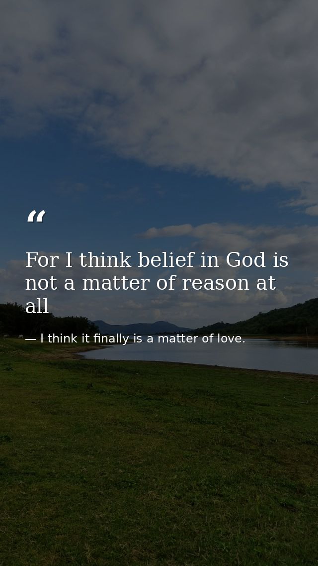 For I think belief in God is not a matter of reason at all — I think it finally is a matter of love.