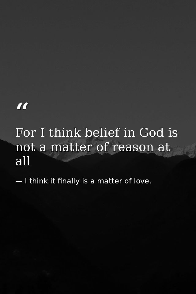 For I think belief in God is not a matter of reason at all — I think it finally is a matter of love.