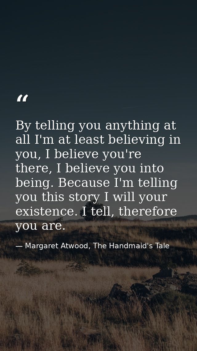 By telling you anything at all I'm at least believing in you, I believe you're there, I believe you into being. Because  — Margaret Atwood, The Handmaid's Tale