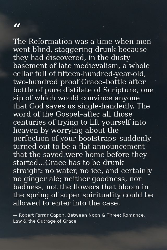 The Reformation was a time when men went blind, staggering drunk because they had discovered, in the dusty basement of l — Robert Farrar Capon, Between Noon & Three: Romance, Law & the Outrage of Grace