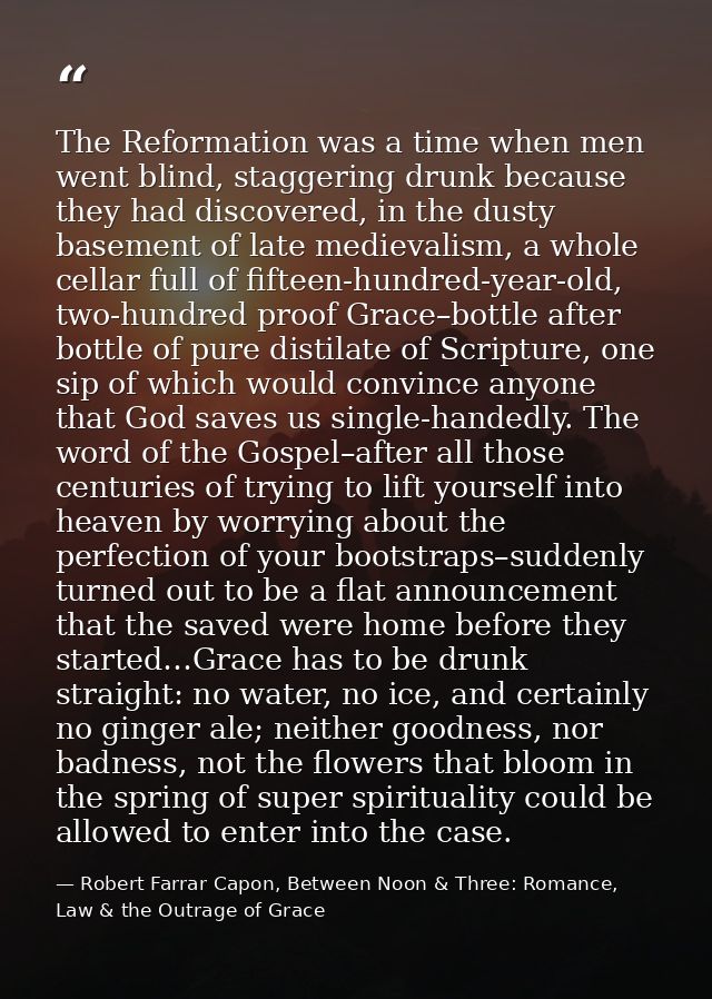 The Reformation was a time when men went blind, staggering drunk because they had discovered, in the dusty basement of l — Robert Farrar Capon, Between Noon & Three: Romance, Law & the Outrage of Grace