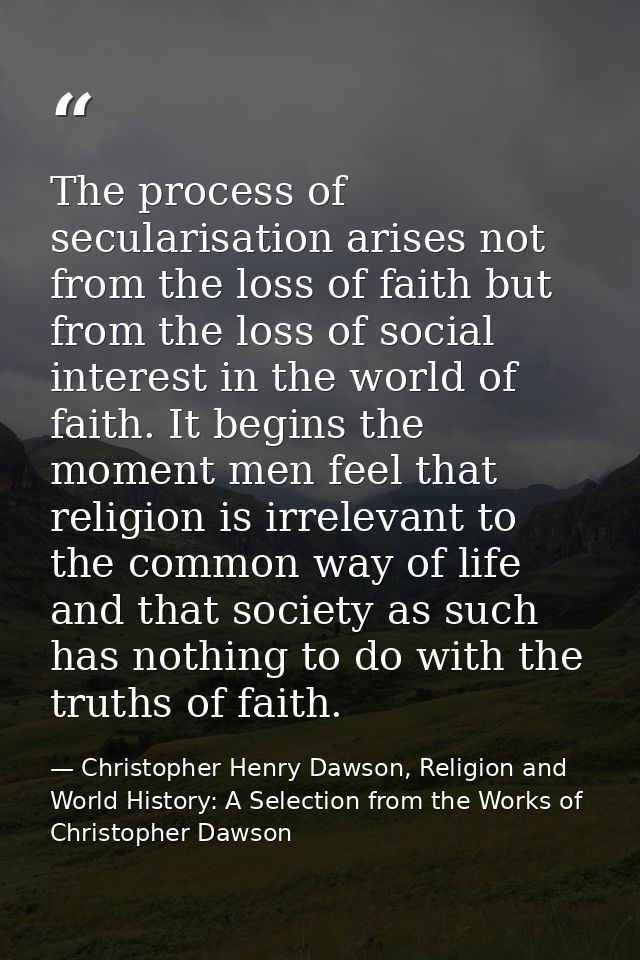 The process of secularisation arises not from the loss of faith but from the loss of social interest in the world of fai — Christopher Henry Dawson, Religion and World History: A Selection from the Works of Christopher Dawson