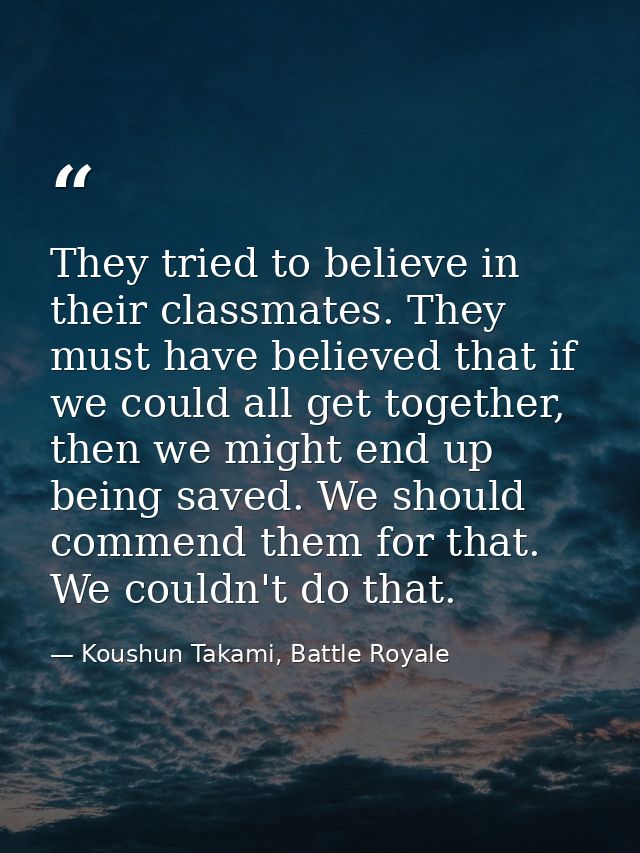 They tried to believe in their classmates. They must have believed that if we could all get together, then we might end  — Koushun Takami, Battle Royale