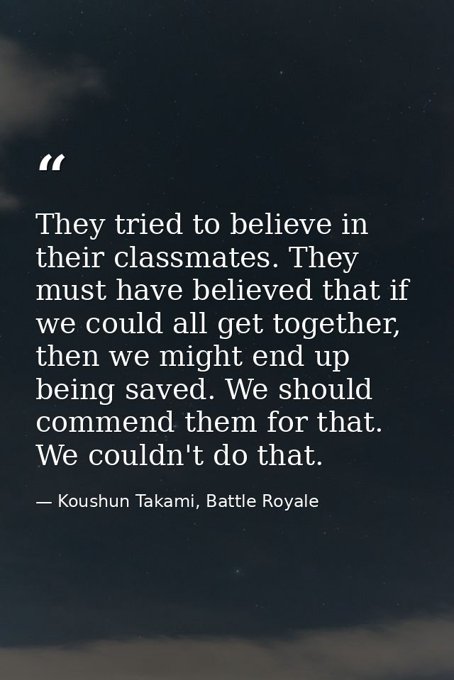 They tried to believe in their classmates. They must have believed that if we could all get together, then we might end  — Koushun Takami, Battle Royale