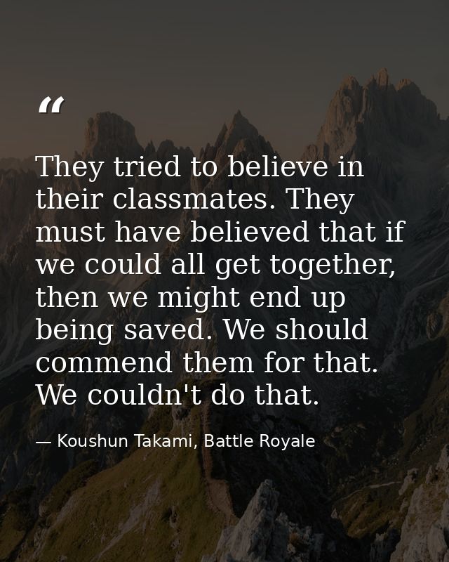 They tried to believe in their classmates. They must have believed that if we could all get together, then we might end  — Koushun Takami, Battle Royale