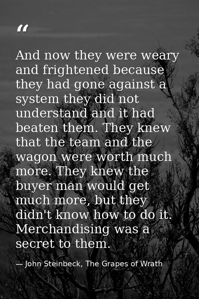And now they were weary and frightened because they had gone against a system they did not understand and it had beaten  — John Steinbeck, The Grapes of Wrath