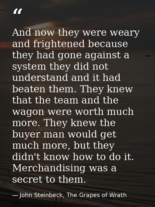 And now they were weary and frightened because they had gone against a system they did not understand and it had beaten  — John Steinbeck, The Grapes of Wrath