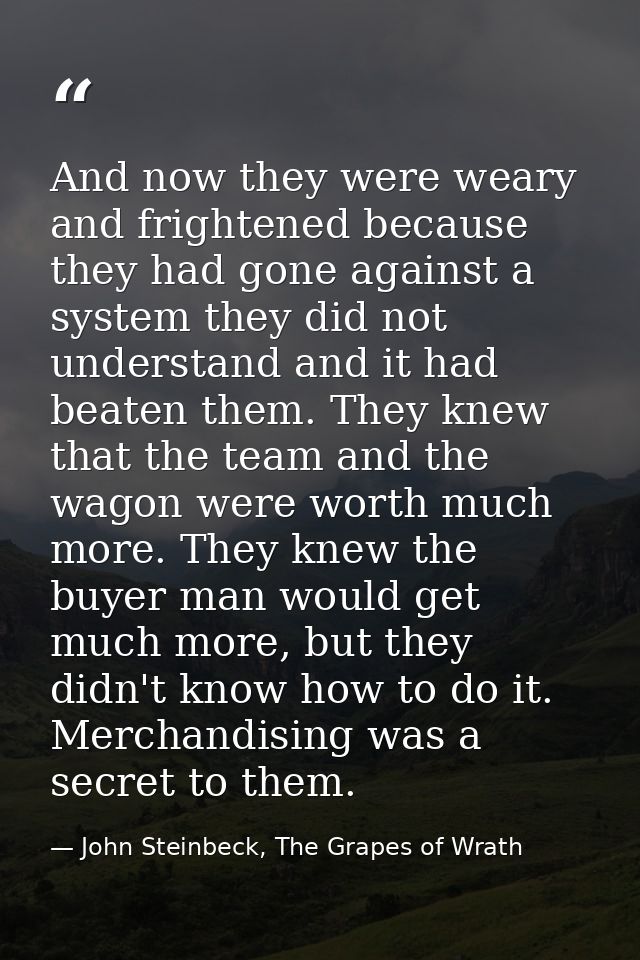And now they were weary and frightened because they had gone against a system they did not understand and it had beaten  — John Steinbeck, The Grapes of Wrath