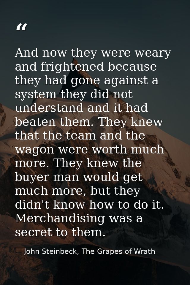 And now they were weary and frightened because they had gone against a system they did not understand and it had beaten  — John Steinbeck, The Grapes of Wrath