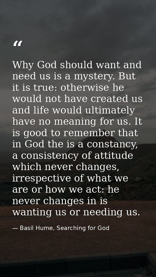 Why God should want and need us is a mystery. But it is true: otherwise he would not have created us and life would ulti — Basil Hume, Searching for God