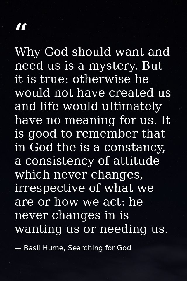 Why God should want and need us is a mystery. But it is true: otherwise he would not have created us and life would ulti — Basil Hume, Searching for God