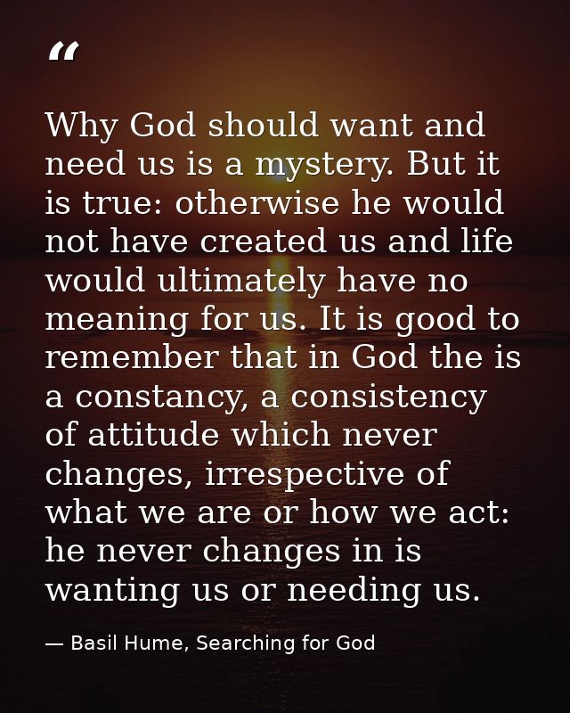 Why God should want and need us is a mystery. But it is true: otherwise he would not have created us and life would ulti — Basil Hume, Searching for God