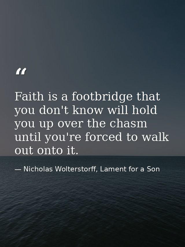 Faith is a footbridge that you don't know will hold you up over the chasm until you're forced to walk out onto it. — Nicholas Wolterstorff, Lament for a Son