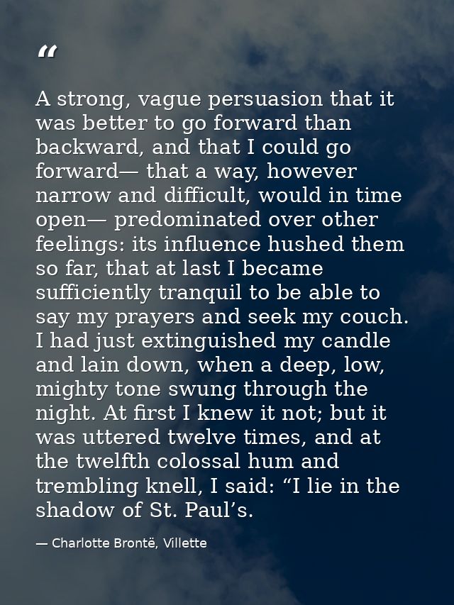 A strong, vague persuasion that it was better to go forward than backward, and that I could go forward— that a way, howe — Charlotte Brontë, Villette