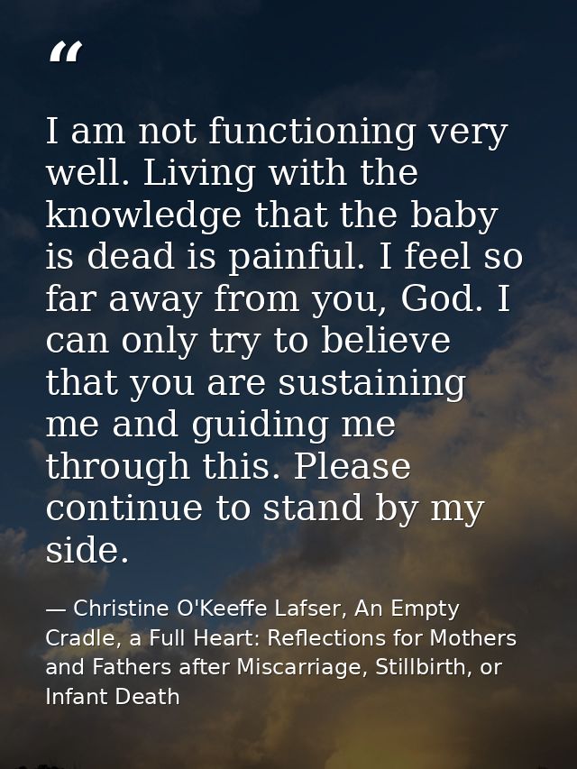 I am not functioning very well. Living with the knowledge that the baby is dead is painful. I feel so far away from you, — Christine O'Keeffe Lafser, An Empty Cradle, a Full Heart: Reflections for Mothers and Fathers after Miscarriage, Stillbirth, or Infant Death