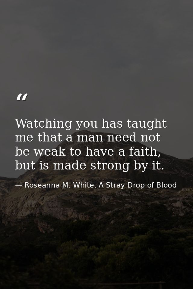 Watching you has taught me that a man need not be weak to have a faith, but is made strong by it. — Roseanna M. White, A Stray Drop of Blood