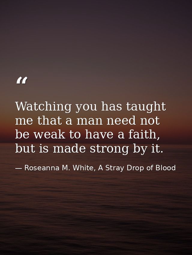 Watching you has taught me that a man need not be weak to have a faith, but is made strong by it. — Roseanna M. White, A Stray Drop of Blood
