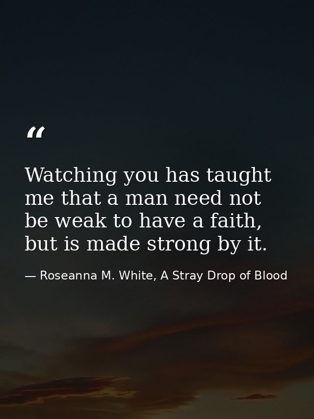 Watching you has taught me that a man need not be weak to have a faith, but is made strong by it. — Roseanna M. White, A Stray Drop of Blood
