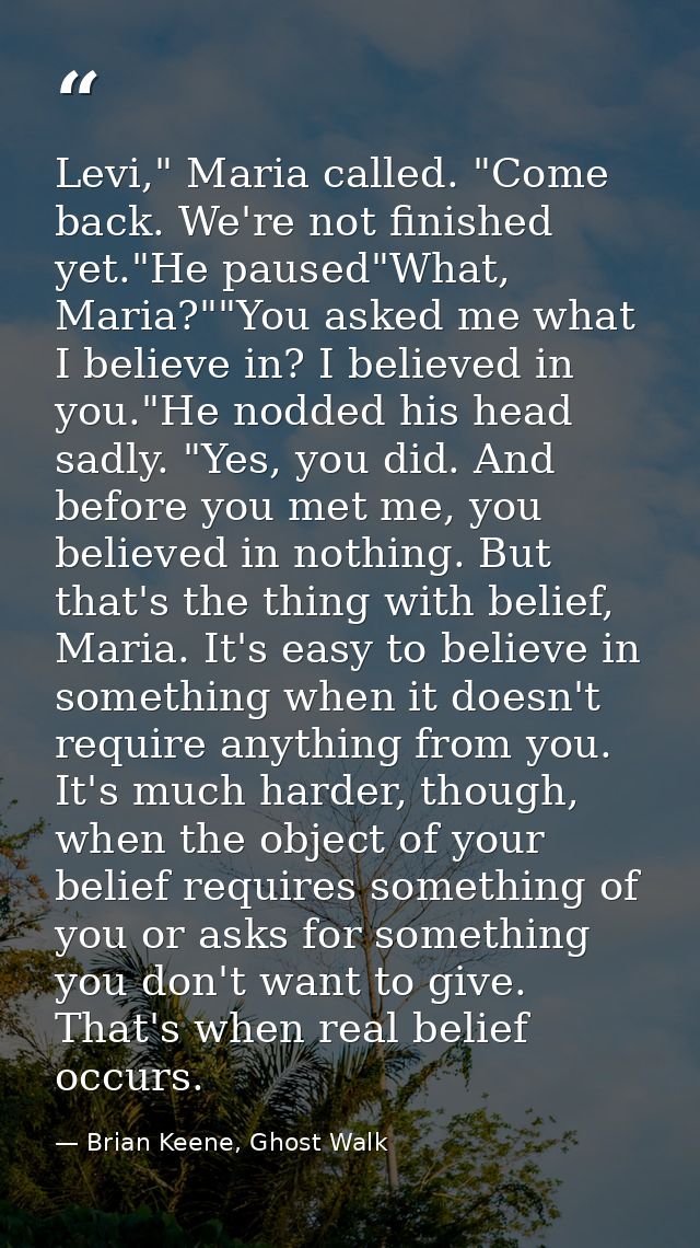 Levi," Maria called. "Come back. We're not finished yet."He paused"What, Maria?""You asked me what I believe in? I belie — Brian Keene, Ghost Walk