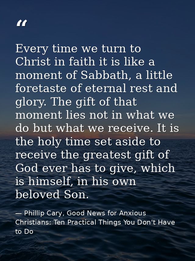 Every time we turn to Christ in faith it is like a moment of Sabbath, a little foretaste of eternal rest and glory. The  — Phillip Cary, Good News for Anxious Christians: Ten Practical Things You Don't Have to Do