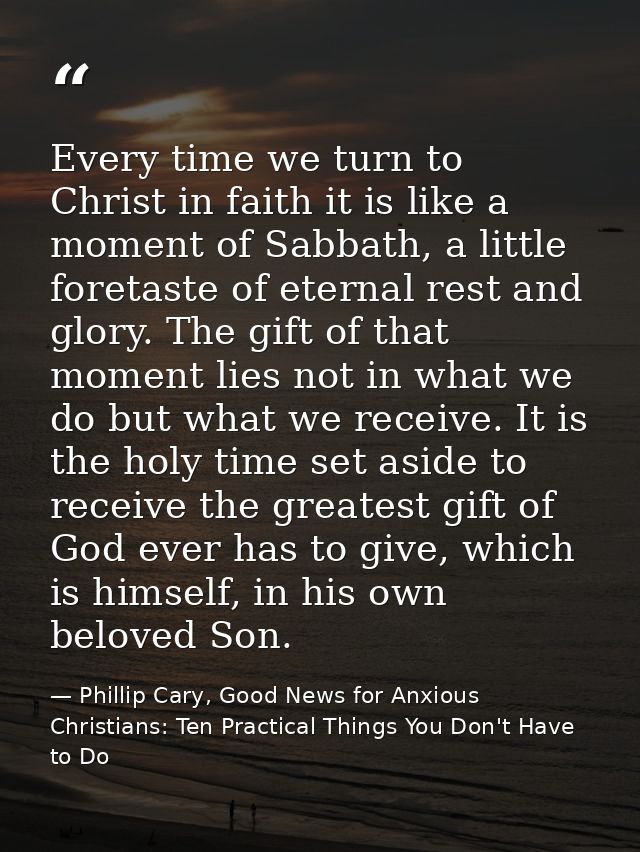 Every time we turn to Christ in faith it is like a moment of Sabbath, a little foretaste of eternal rest and glory. The  — Phillip Cary, Good News for Anxious Christians: Ten Practical Things You Don't Have to Do