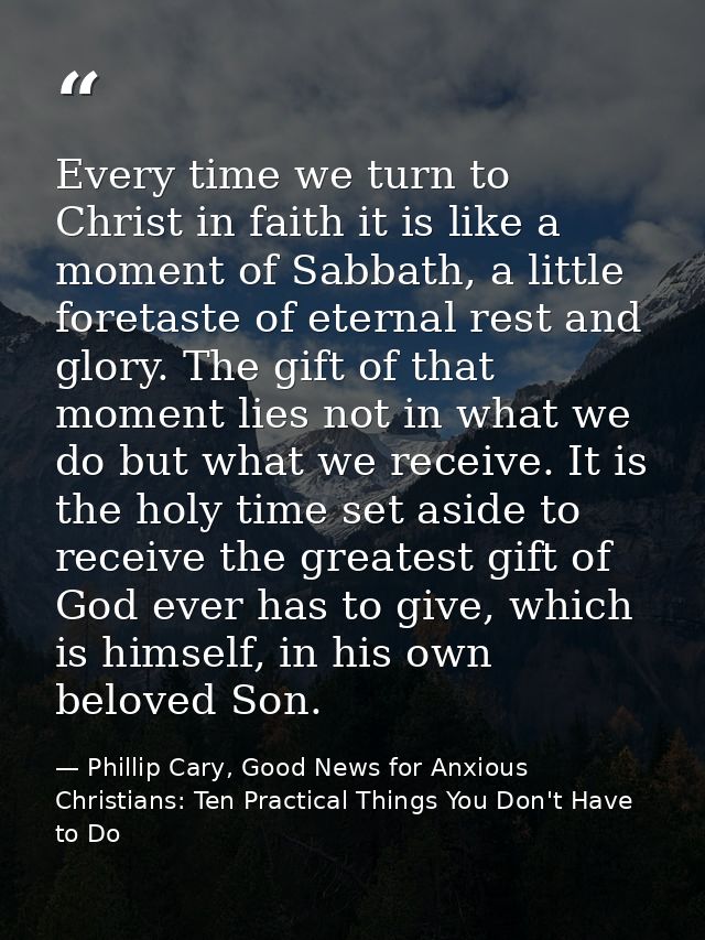 Every time we turn to Christ in faith it is like a moment of Sabbath, a little foretaste of eternal rest and glory. The  — Phillip Cary, Good News for Anxious Christians: Ten Practical Things You Don't Have to Do