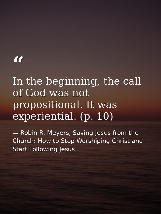 In the beginning, the call of God was not propositional. It was experiential. (p. 10) — Robin R. Meyers, Saving Jesus from the Church: How to Stop Worshiping Christ and Start Following Jesus