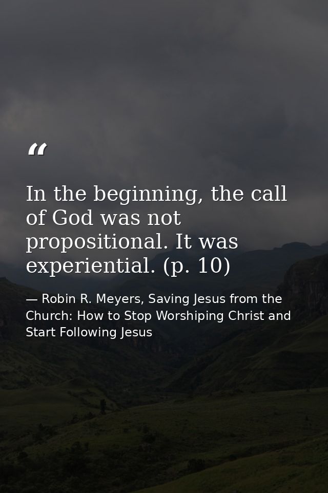 In the beginning, the call of God was not propositional. It was experiential. (p. 10) — Robin R. Meyers, Saving Jesus from the Church: How to Stop Worshiping Christ and Start Following Jesus