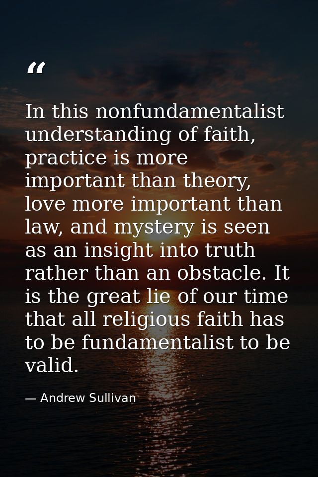 In this nonfundamentalist understanding of faith, practice is more important than theory, love more important than law,  — Andrew Sullivan