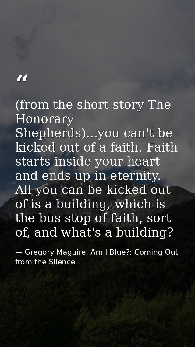 (from the short story The Honorary Shepherds)...you can't be kicked out of a faith. Faith starts inside your heart and e — Gregory Maguire, Am I Blue?: Coming Out from the Silence