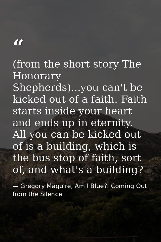 (from the short story The Honorary Shepherds)...you can't be kicked out of a faith. Faith starts inside your heart and e — Gregory Maguire, Am I Blue?: Coming Out from the Silence