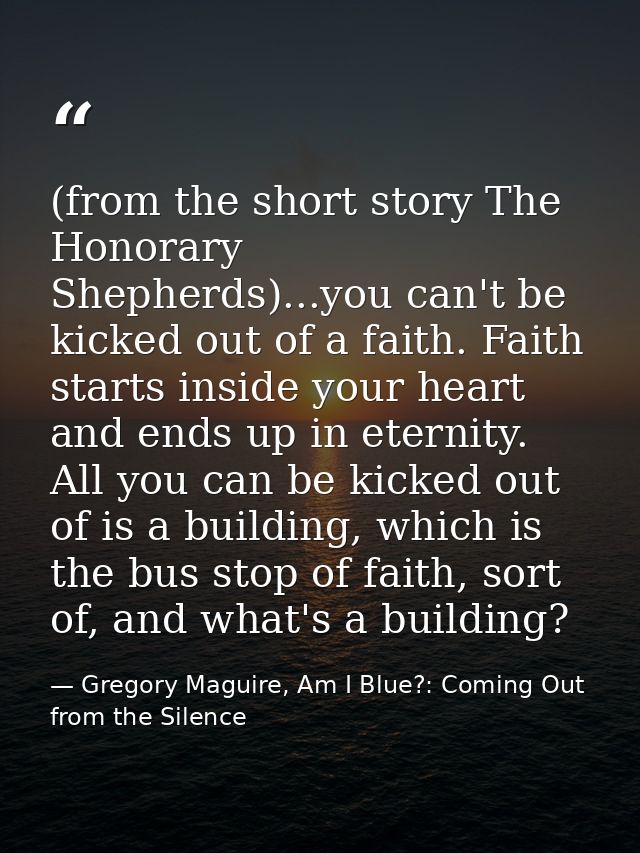 (from the short story The Honorary Shepherds)...you can't be kicked out of a faith. Faith starts inside your heart and e — Gregory Maguire, Am I Blue?: Coming Out from the Silence