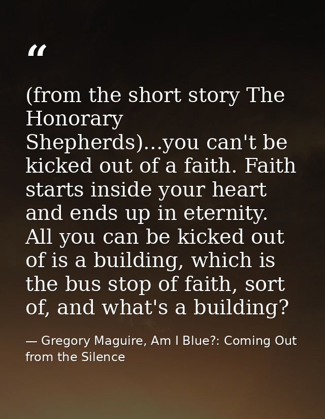 (from the short story The Honorary Shepherds)...you can't be kicked out of a faith. Faith starts inside your heart and e — Gregory Maguire, Am I Blue?: Coming Out from the Silence