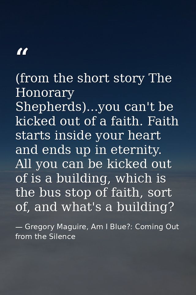 (from the short story The Honorary Shepherds)...you can't be kicked out of a faith. Faith starts inside your heart and e — Gregory Maguire, Am I Blue?: Coming Out from the Silence