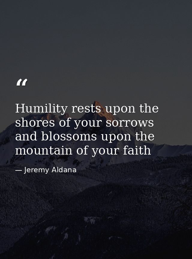 Humility rests upon the shores of your sorrows and blossoms upon the mountain of your faith — Jeremy Aldana