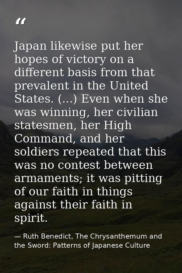 Japan likewise put her hopes of victory on a different basis from that prevalent in the United States. (...) Even when s — Ruth Benedict, The Chrysanthemum and the Sword: Patterns of Japanese Culture