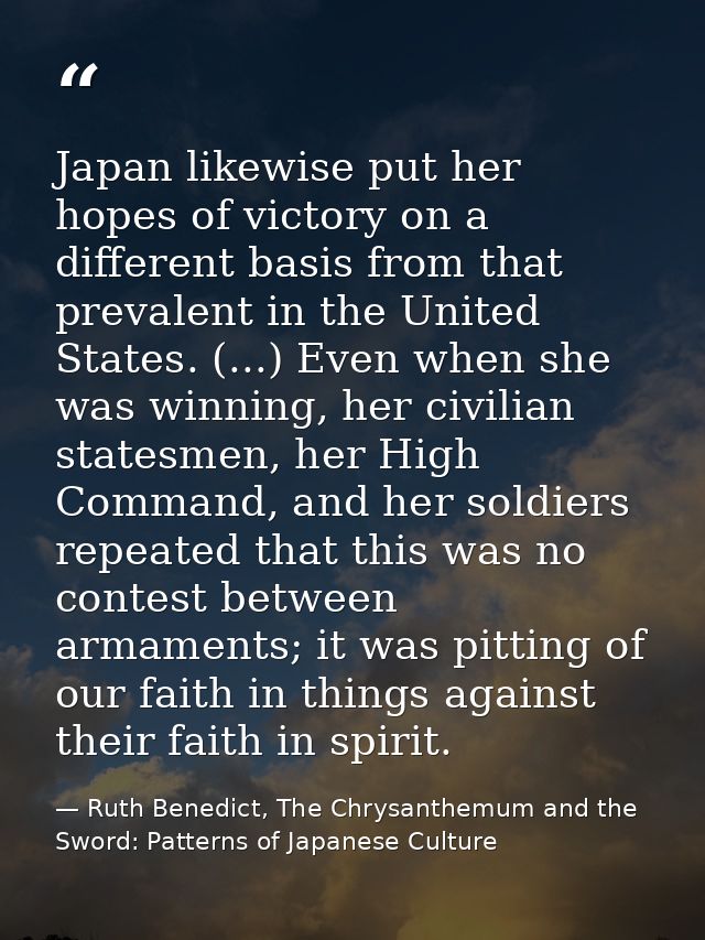 Japan likewise put her hopes of victory on a different basis from that prevalent in the United States. (...) Even when s — Ruth Benedict, The Chrysanthemum and the Sword: Patterns of Japanese Culture