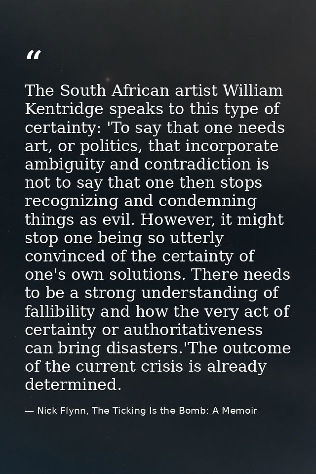 The South African artist William Kentridge speaks to this type of certainty: 'To say that one needs art, or politics, th — Nick Flynn, The Ticking Is the Bomb: A Memoir