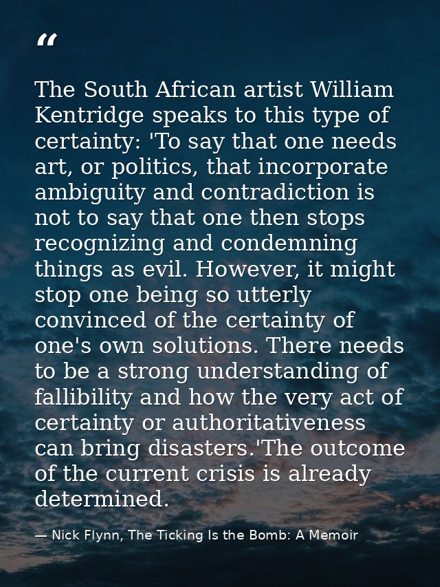 The South African artist William Kentridge speaks to this type of certainty: 'To say that one needs art, or politics, th — Nick Flynn, The Ticking Is the Bomb: A Memoir