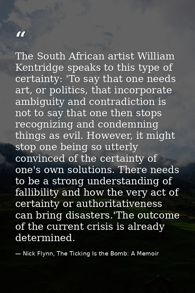 The South African artist William Kentridge speaks to this type of certainty: 'To say that one needs art, or politics, th — Nick Flynn, The Ticking Is the Bomb: A Memoir