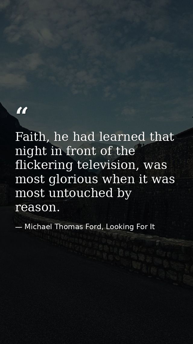 Faith, he had learned that night in front of the flickering television, was most glorious when it was most untouched by  — Michael Thomas Ford, Looking For It