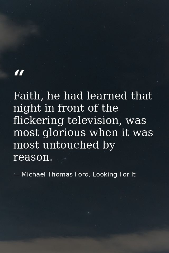 Faith, he had learned that night in front of the flickering television, was most glorious when it was most untouched by  — Michael Thomas Ford, Looking For It