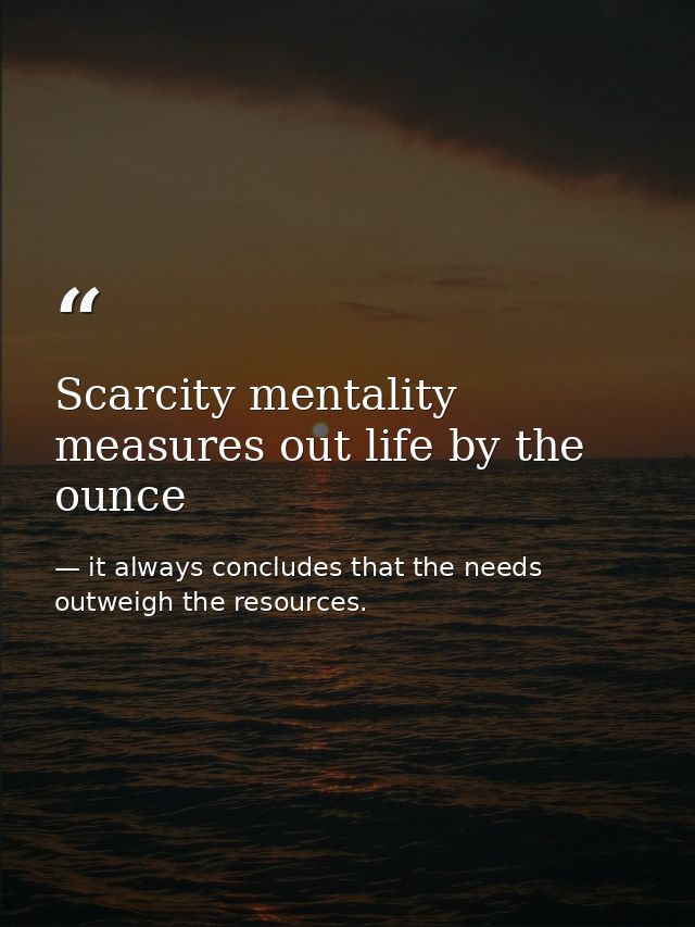 Scarcity mentality measures out life by the ounce — it always concludes that the needs outweigh the resources.