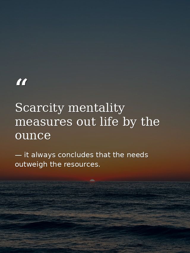 Scarcity mentality measures out life by the ounce — it always concludes that the needs outweigh the resources.
