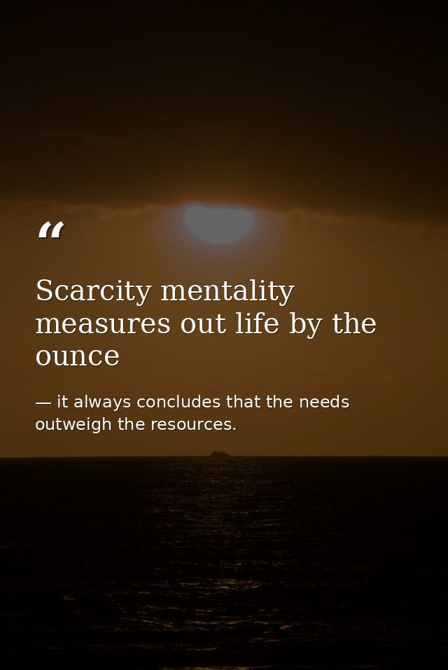 Scarcity mentality measures out life by the ounce — it always concludes that the needs outweigh the resources.