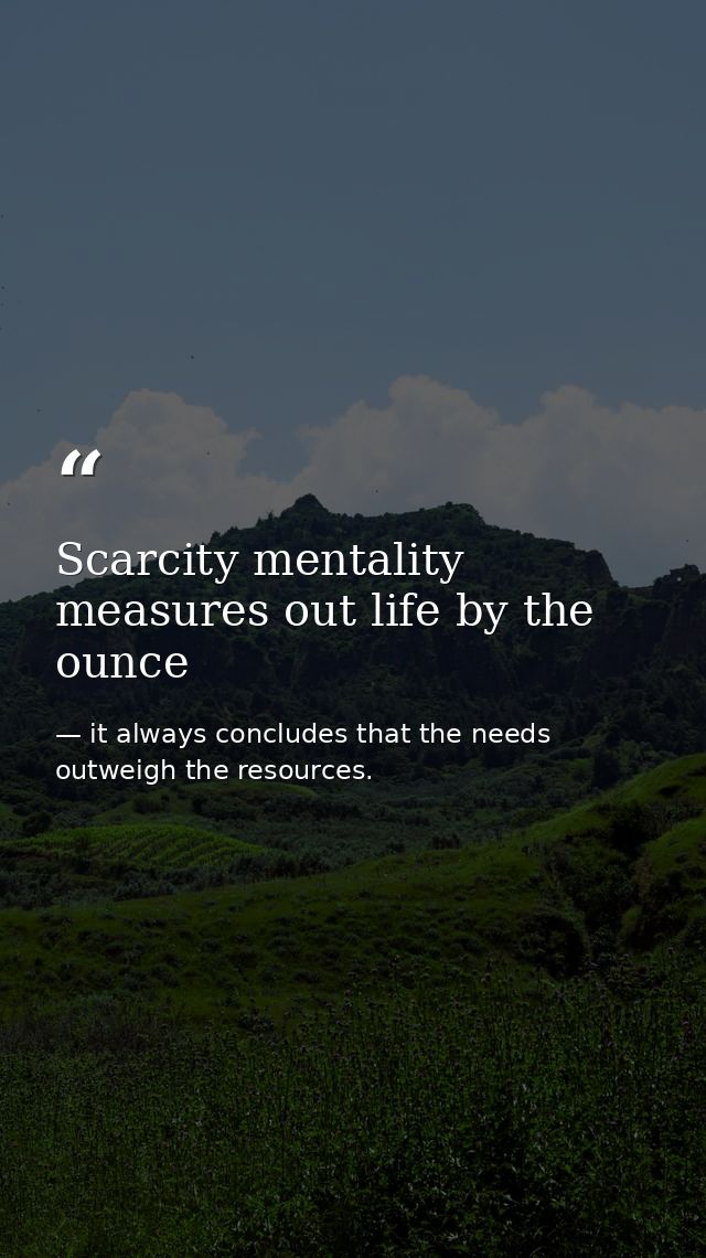 Scarcity mentality measures out life by the ounce — it always concludes that the needs outweigh the resources.