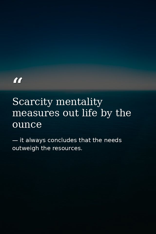 Scarcity mentality measures out life by the ounce — it always concludes that the needs outweigh the resources.